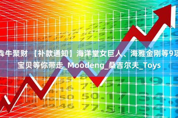 犇牛聚财 【补款通知】海洋堂女巨人、海雅金刚等9项宝贝等你带走_Moodeng_桑吉尔夫_Toys