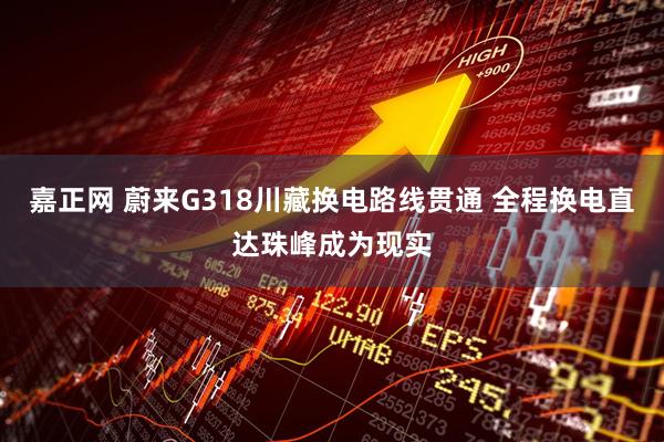 嘉正网 蔚来G318川藏换电路线贯通 全程换电直达珠峰成为现实
