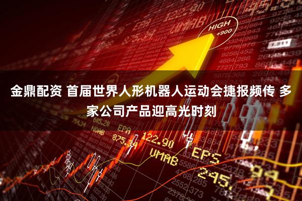 金鼎配资 首届世界人形机器人运动会捷报频传 多家公司产品迎高光时刻