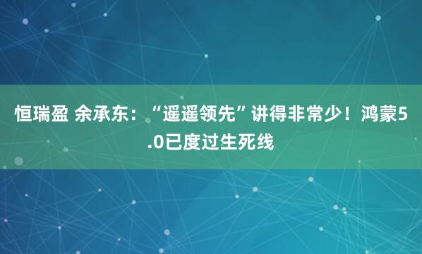 恒瑞盈 余承东：“遥遥领先”讲得非常少！鸿蒙5.0已度过生死线