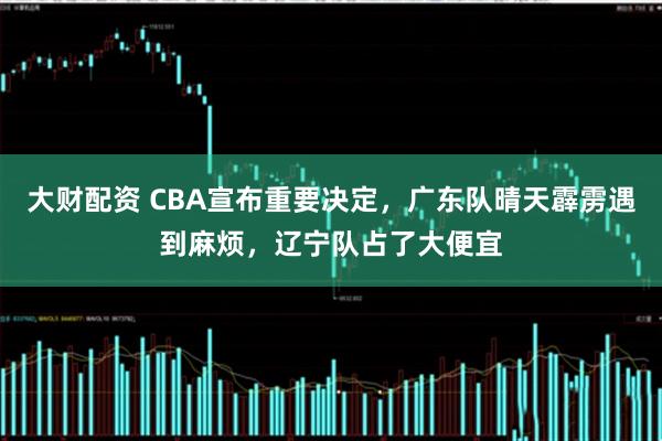 大财配资 CBA宣布重要决定，广东队晴天霹雳遇到麻烦，辽宁队占了大便宜
