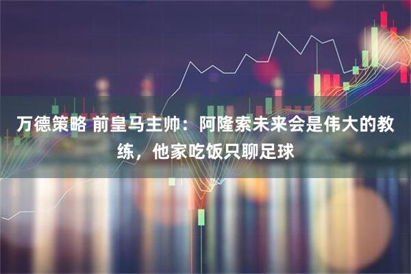 万德策略 前皇马主帅：阿隆索未来会是伟大的教练，他家吃饭只聊足球