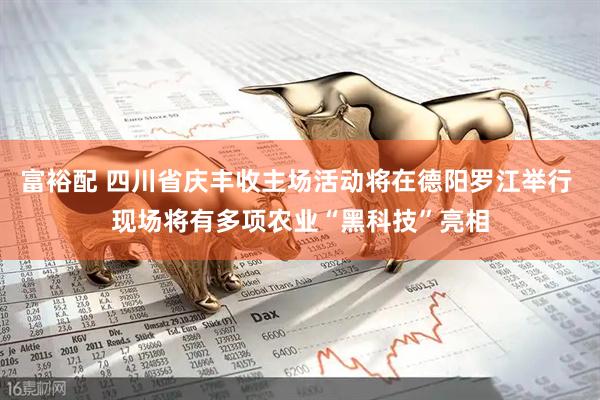 富裕配 四川省庆丰收主场活动将在德阳罗江举行 现场将有多项农业“黑科技”亮相