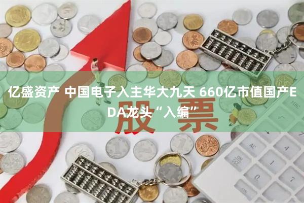 亿盛资产 中国电子入主华大九天 660亿市值国产EDA龙头“入编”