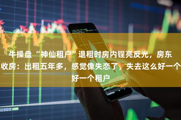 牛操盘 “神仙租户”退租时房内锃亮反光，房东落泪收房：出租五年多，感觉像失恋了，失去这么好一个租户