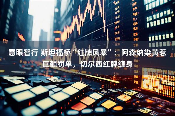 慧眼智行 斯坦福桥“红牌风暴”：阿森纳染黄惹巨额罚单，切尔西红牌缠身