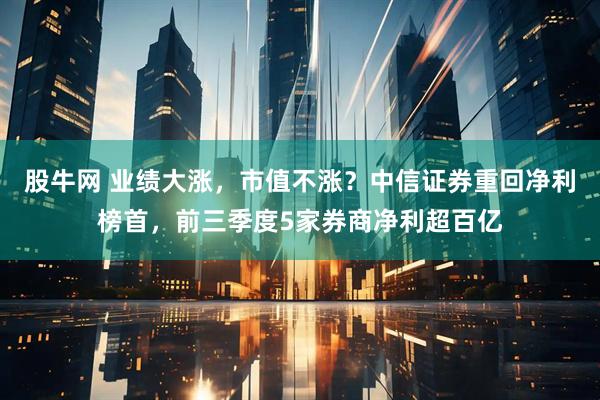 股牛网 业绩大涨，市值不涨？中信证券重回净利榜首，前三季度5家券商净利超百亿