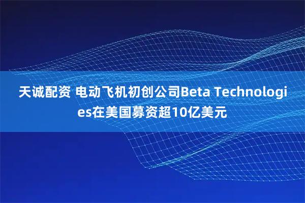 天诚配资 电动飞机初创公司Beta Technologies在美国募资超10亿美元