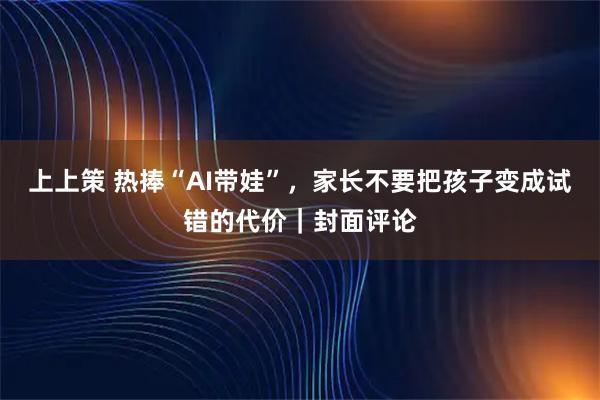 上上策 热捧“AI带娃”，家长不要把孩子变成试错的代价｜封面评论