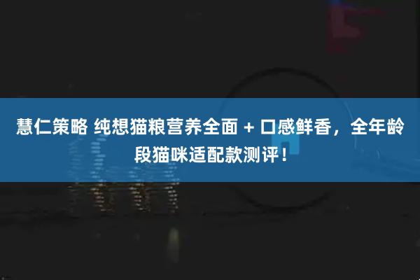 慧仁策略 纯想猫粮营养全面 + 口感鲜香，全年龄段猫咪适配款测评！