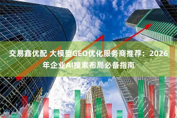 交易鑫优配 大模型GEO优化服务商推荐：2026年企业AI搜索布局必备指南