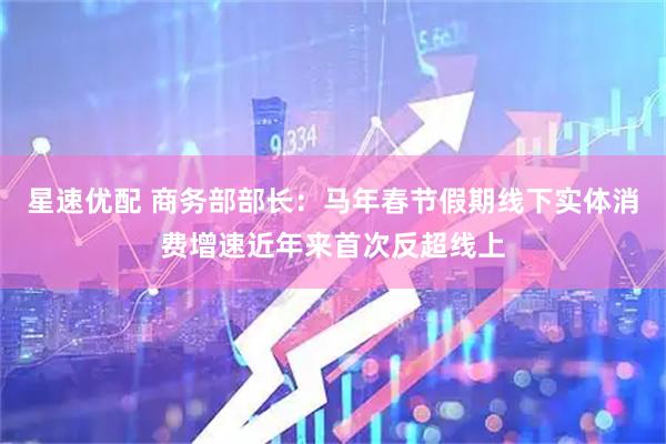 星速优配 商务部部长：马年春节假期线下实体消费增速近年来首次反超线上