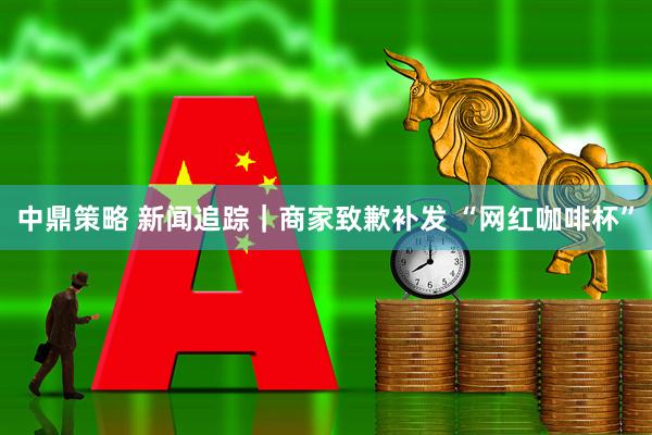 中鼎策略 新闻追踪｜商家致歉补发 “网红咖啡杯”