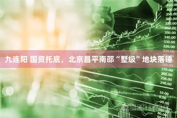 九连阳 国资托底，北京昌平南邵“墅级”地块落锤